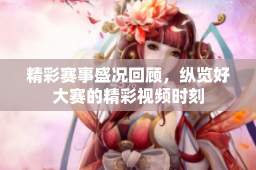 精彩赛事盛况回顾，纵览好大赛的精彩视频时刻