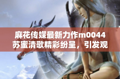 麻花传媒最新力作m0044苏蜜清歌精彩纷呈，引发观众热议