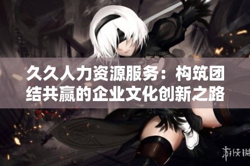 久久人力资源服务：构筑团结共赢的企业文化创新之路