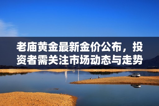 老庙黄金最新金价公布，投资者需关注市场动态与走势