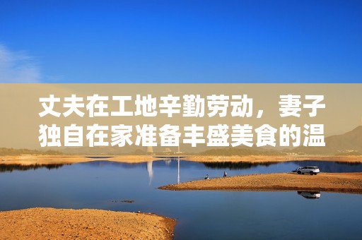 丈夫在工地辛勤劳动，妻子独自在家准备丰盛美食的温馨生活