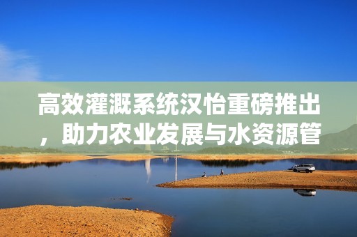 高效灌溉系统汉怡重磅推出，助力农业发展与水资源管理