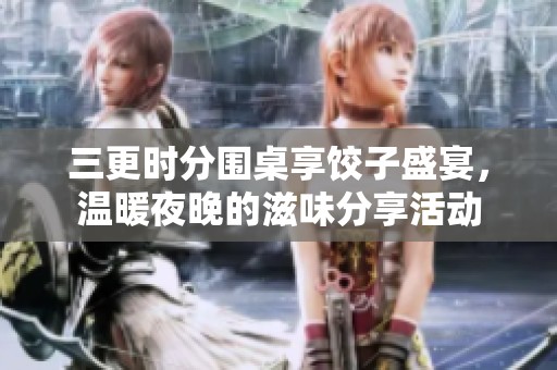三更时分围桌享饺子盛宴，温暖夜晚的滋味分享活动