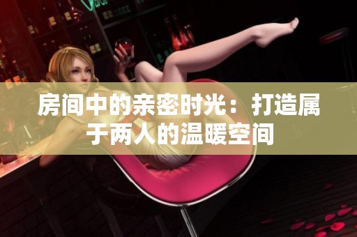 房间中的亲密时光：打造属于两人的温暖空间
