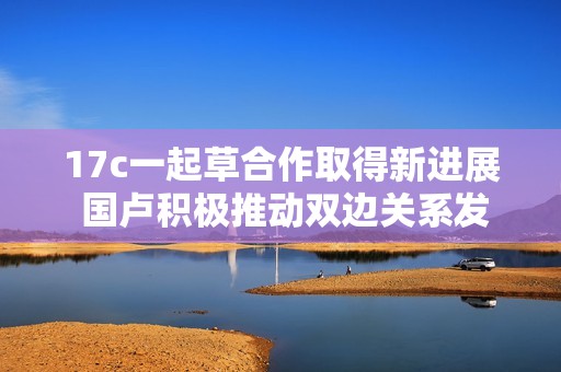 17c一起草合作取得新进展 国卢积极推动双边关系发展