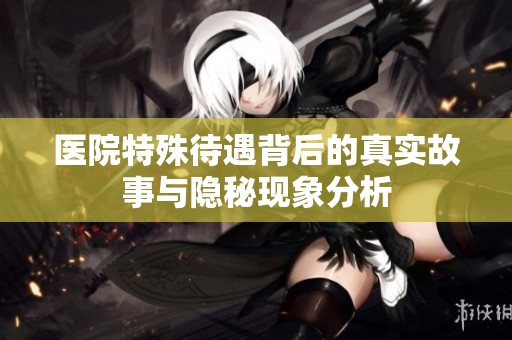 医院特殊待遇背后的真实故事与隐秘现象分析