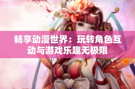 畅享动漫世界：玩转角色互动与游戏乐趣无极限