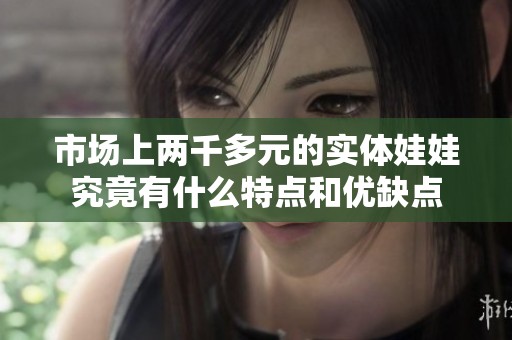 市场上两千多元的实体娃娃究竟有什么特点和优缺点