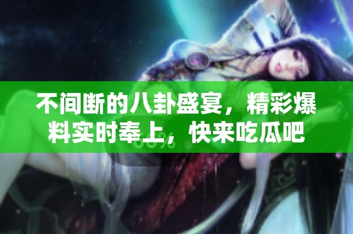 不间断的八卦盛宴，精彩爆料实时奉上，快来吃瓜吧