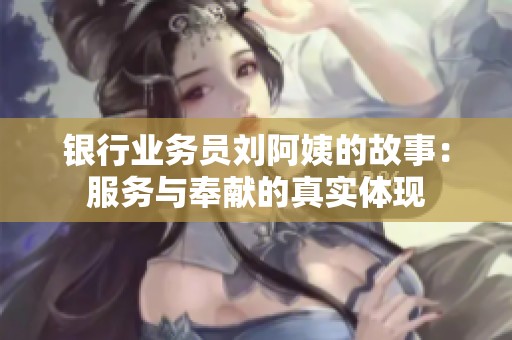 银行业务员刘阿姨的故事：服务与奉献的真实体现