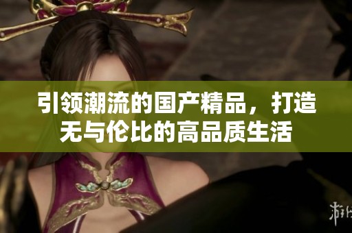 引领潮流的国产精品，打造无与伦比的高品质生活