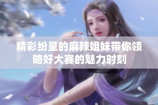 精彩纷呈的麻辣姐妹带你领略好大赛的魅力时刻