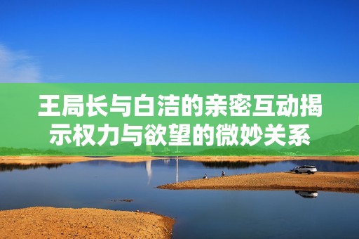 王局长与白洁的亲密互动揭示权力与欲望的微妙关系