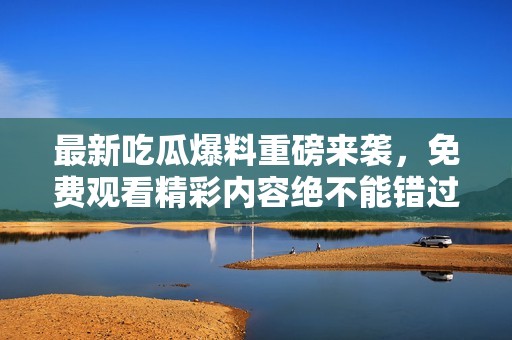 最新吃瓜爆料重磅来袭，免费观看精彩内容绝不能错过！