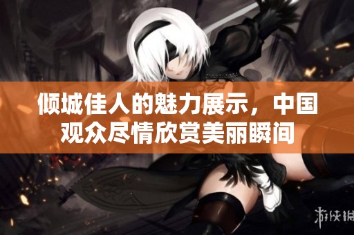 倾城佳人的魅力展示，中国观众尽情欣赏美丽瞬间