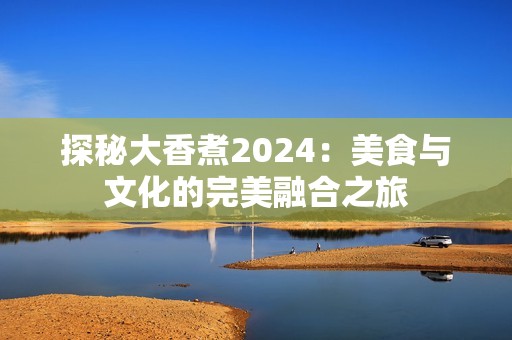 探秘大香煮2024：美食与文化的完美融合之旅