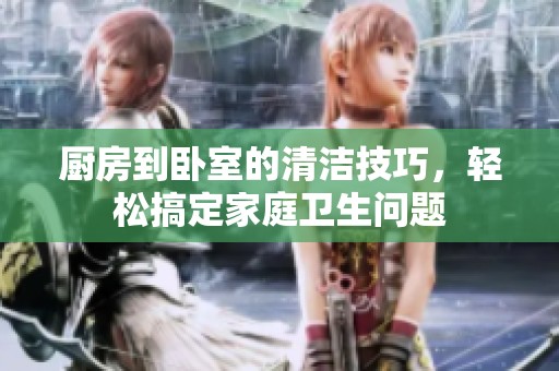 厨房到卧室的清洁技巧，轻松搞定家庭卫生问题