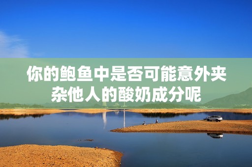 你的鲍鱼中是否可能意外夹杂他人的酸奶成分呢