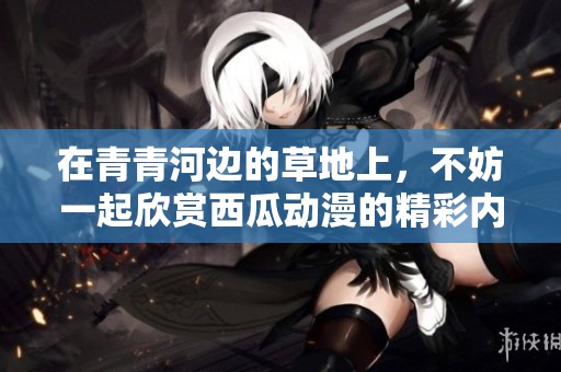 在青青河边的草地上，不妨一起欣赏西瓜动漫的精彩内容
