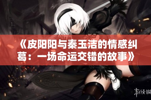 《皮阳阳与秦玉洁的情感纠葛：一场命运交错的故事》