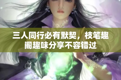 三人同行必有默契，枝笔趣阁趣味分享不容错过