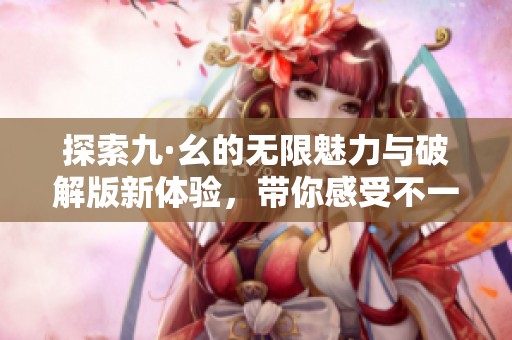 探索九·幺的无限魅力与破解版新体验，带你感受不一样的乐趣