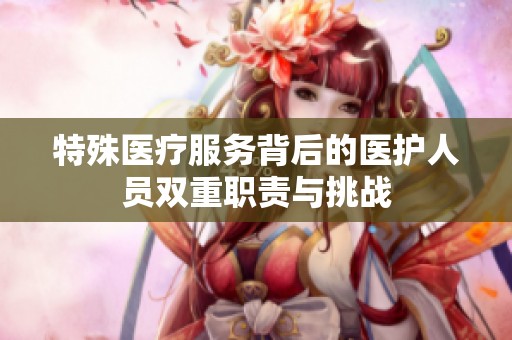 特殊医疗服务背后的医护人员双重职责与挑战