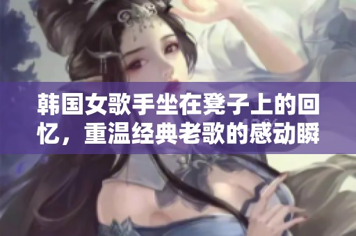 韩国女歌手坐在凳子上的回忆，重温经典老歌的感动瞬间