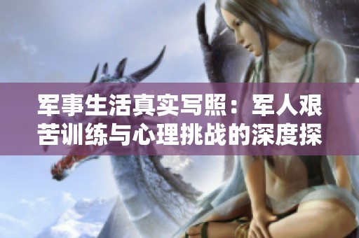 军事生活真实写照：军人艰苦训练与心理挑战的深度探讨
