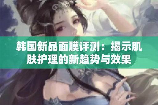 韩国新品面膜评测：揭示肌肤护理的新趋势与效果