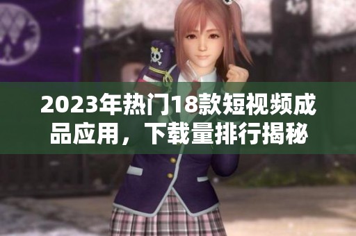 2023年热门18款短视频成品应用，下载量排行揭秘