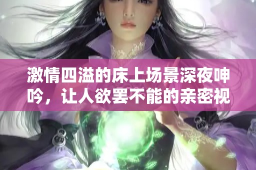 激情四溢的床上场景深夜呻吟，让人欲罢不能的亲密视频