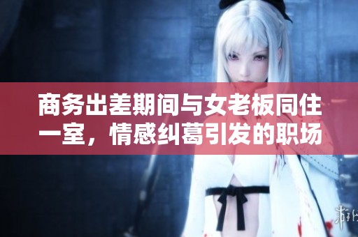 商务出差期间与女老板同住一室，情感纠葛引发的职场故事