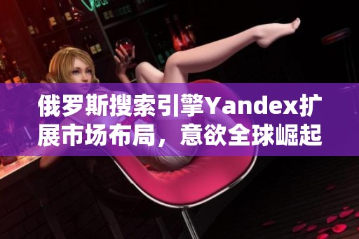 俄罗斯搜索引擎Yandex扩展市场布局，意欲全球崛起