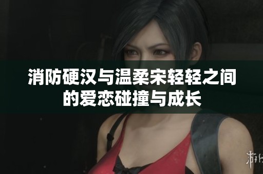 消防硬汉与温柔宋轻轻之间的爱恋碰撞与成长