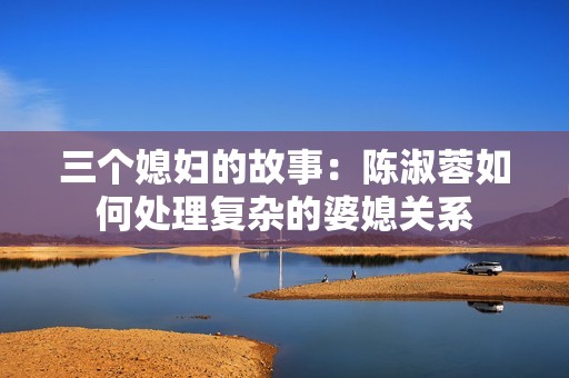 三个媳妇的故事：陈淑蓉如何处理复杂的婆媳关系