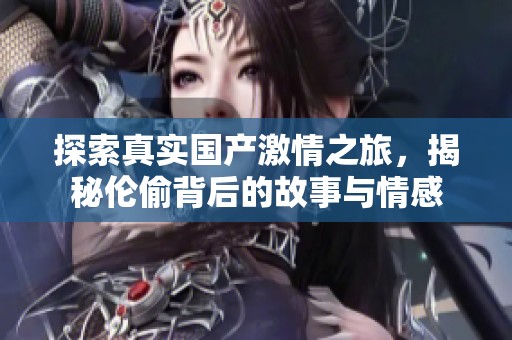 探索真实国产激情之旅，揭秘伦偷背后的故事与情感
