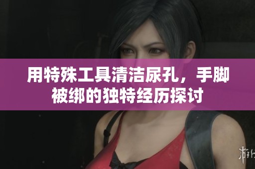 用特殊工具清洁尿孔，手脚被绑的独特经历探讨