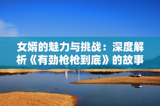 女婿的魅力与挑战：深度解析《有劲枪枪到底》的故事与人物