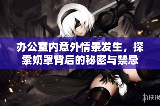 办公室内意外情景发生，探索奶罩背后的秘密与禁忌