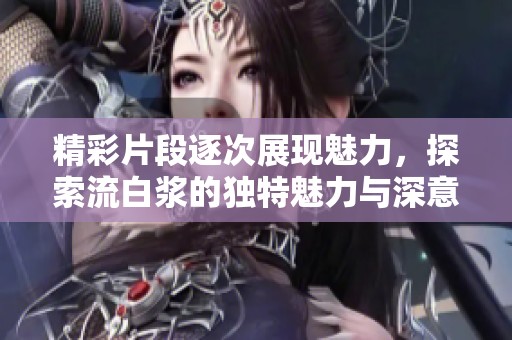 精彩片段逐次展现魅力，探索流白浆的独特魅力与深意