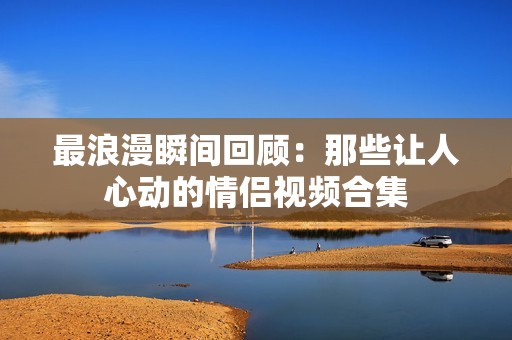 最浪漫瞬间回顾：那些让人心动的情侣视频合集