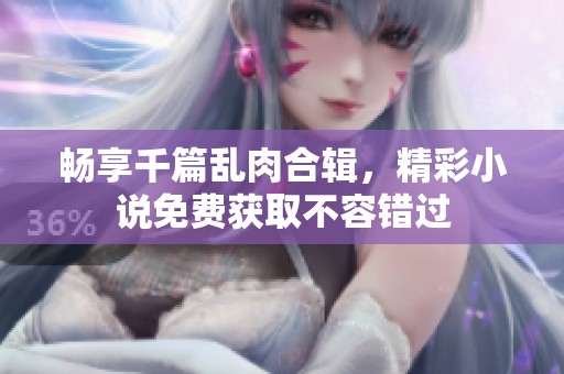 畅享千篇乱肉合辑，精彩小说免费获取不容错过