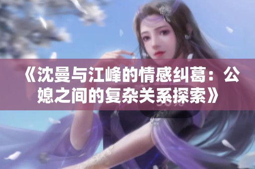 《沈曼与江峰的情感纠葛：公媳之间的复杂关系探索》