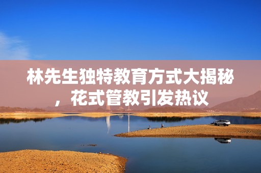 林先生独特教育方式大揭秘，花式管教引发热议