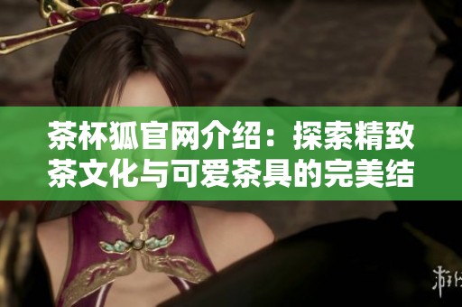茶杯狐官网介绍：探索精致茶文化与可爱茶具的完美结合