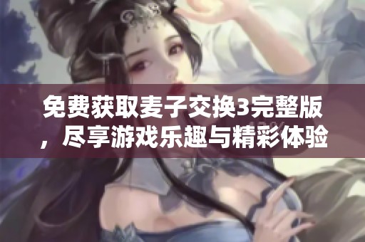 免费获取麦子交换3完整版，尽享游戏乐趣与精彩体验