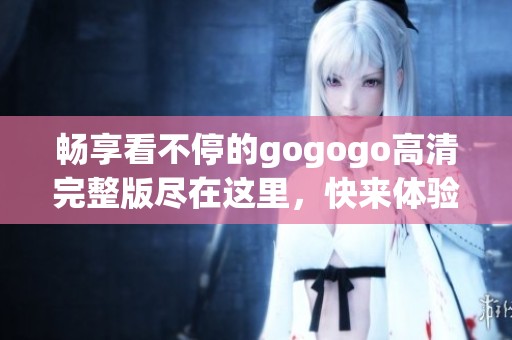 畅享看不停的gogogo高清完整版尽在这里，快来体验吧！