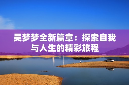 吴梦梦全新篇章：探索自我与人生的精彩旅程