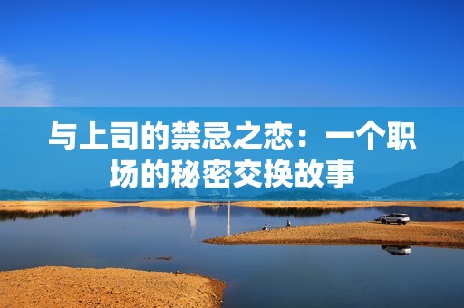 与上司的禁忌之恋：一个职场的秘密交换故事